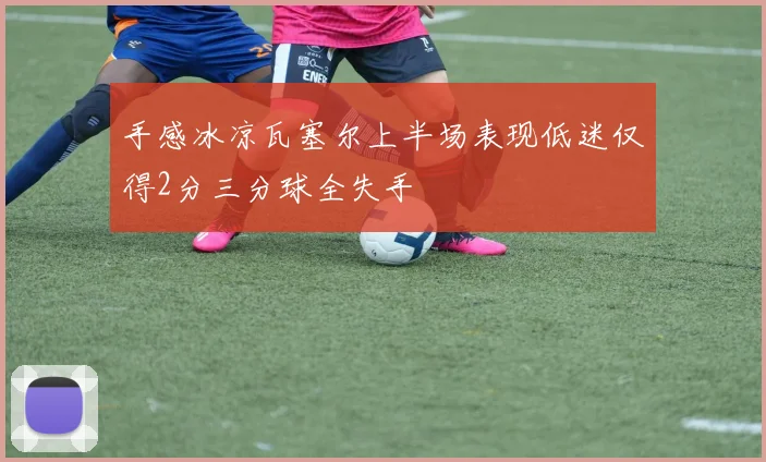 手感冰凉瓦塞尔上半场表现低迷仅得2分三分球全失手