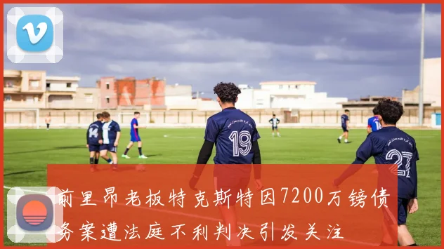 前里昂老板特克斯特因7200万镑债务案遭法庭不利判决引发关注