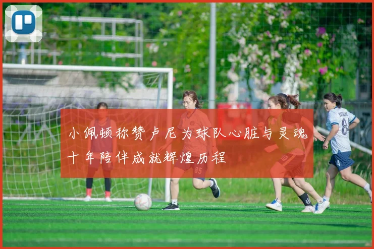 小佩顿称赞卢尼为球队心脏与灵魂十年陪伴成就辉煌历程
