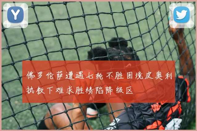 佛罗伦萨遭遇七轮不胜困境皮奥利执教下难求胜绩陷降级区