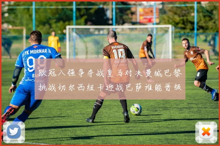 欧冠八强争夺战皇马对决曼城巴黎挑战切尔西纽卡迎战巴萨谁能晋级