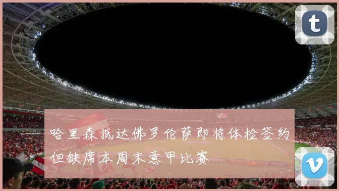 哈里森抵达佛罗伦萨即将体检签约但缺席本周末意甲比赛
