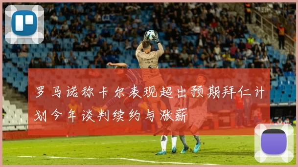 罗马诺称卡尔表现超出预期拜仁计划今年谈判续约与涨薪