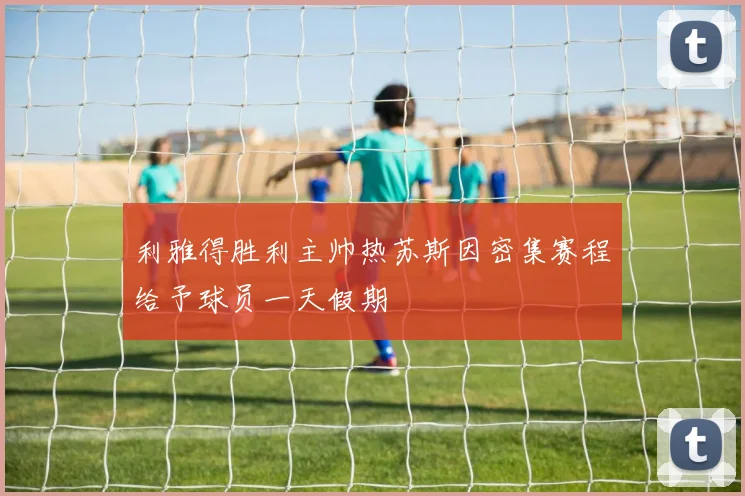 利雅得胜利主帅热苏斯因密集赛程给予球员一天假期