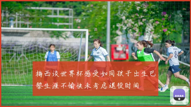 梅西谈世界杯感受如同孩子出生巴黎生涯不愉快未考虑退役时间