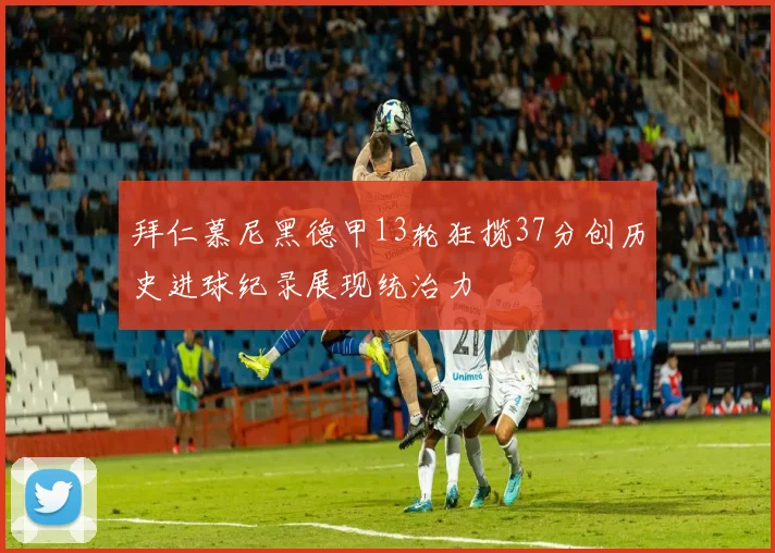 拜仁慕尼黑德甲13轮狂揽37分创历史进球纪录展现统治力