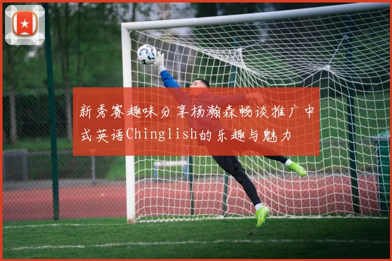 新秀赛趣味分享杨瀚森畅谈推广中式英语Chinglish的乐趣与魅力