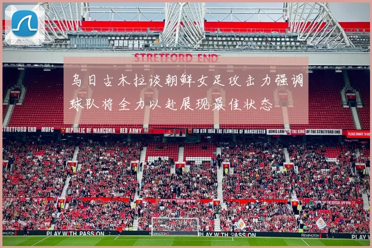 乌日古木拉谈朝鲜女足攻击力强调球队将全力以赴展现最佳状态