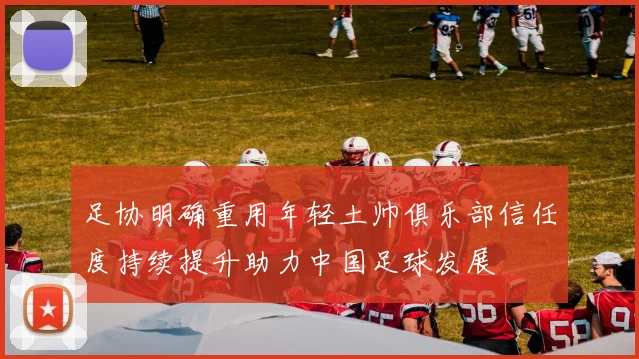足协明确重用年轻土帅俱乐部信任度持续提升助力中国足球发展