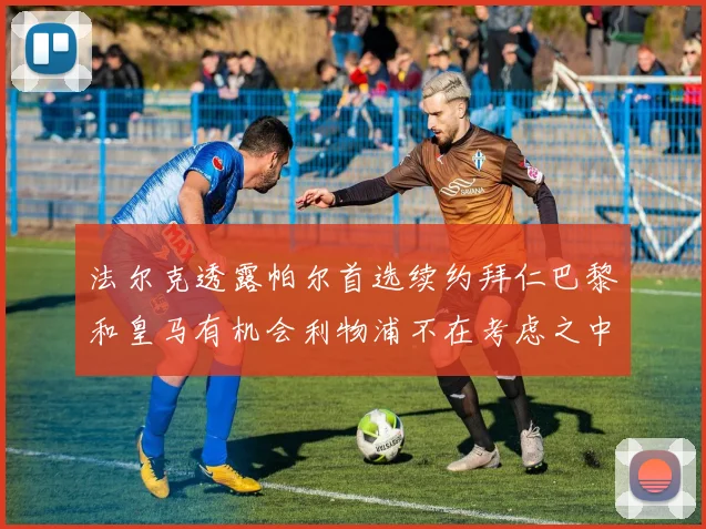 法尔克透露帕尔首选续约拜仁巴黎和皇马有机会利物浦不在考虑之中