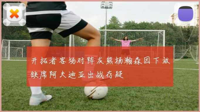 开拓者客场对阵灰熊杨瀚森因下放缺席阿夫迪亚出战存疑