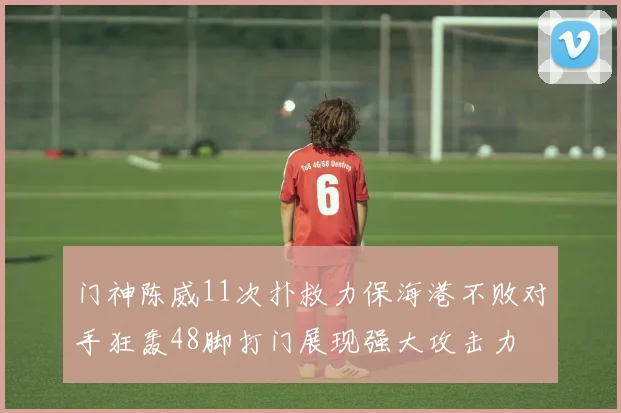 门神陈威11次扑救力保海港不败对手狂轰48脚打门展现强大攻击力