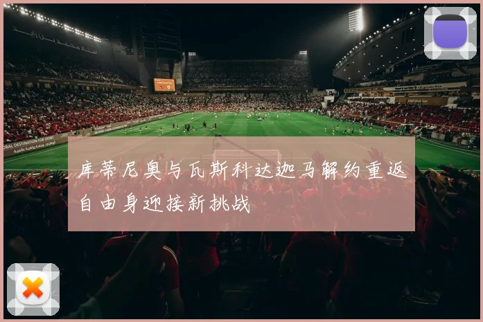 库蒂尼奥与瓦斯科达迦马解约重返自由身迎接新挑战