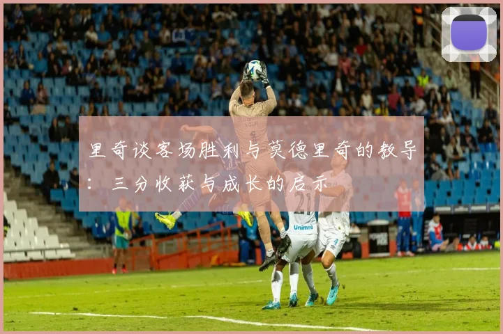 里奇谈客场胜利与莫德里奇的教导：三分收获与成长的启示