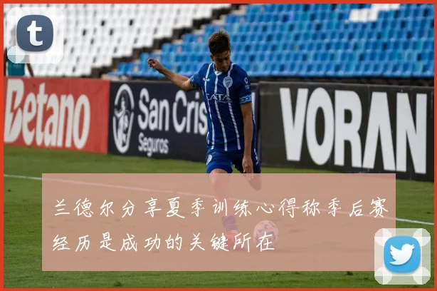 兰德尔分享夏季训练心得称季后赛经历是成功的关键所在
