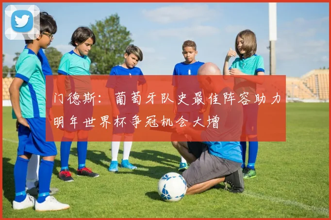 门德斯：葡萄牙队史最佳阵容助力明年世界杯争冠机会大增