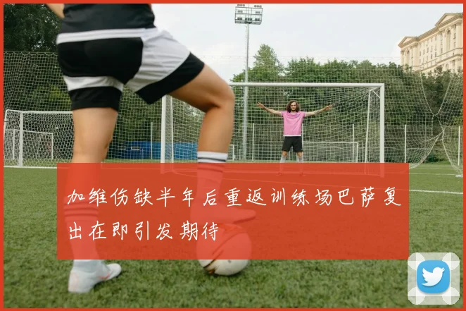 加维伤缺半年后重返训练场巴萨复出在即引发期待