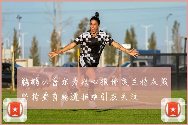 鹈鹕以普尔为核心报价莫兰特灰熊坚持要首轮遭拒绝引发关注