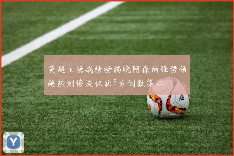 英超主场战绩榜揭晓阿森纳强势领跑热刺惨淡仅获5分倒数第二