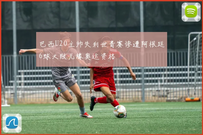 巴西U20主帅失利世青赛惨遭阿根廷6球大败无缘奥运资格