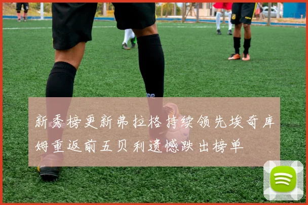 新秀榜更新弗拉格持续领先埃奇库姆重返前五贝利遗憾跌出榜单