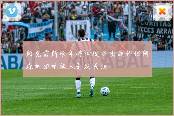 约克雷斯明年将回瑞典出庭作证阿森纳拒绝放人引发关注