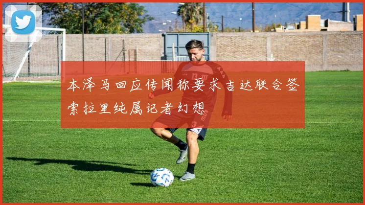本泽马回应传闻称要求吉达联合签索拉里纯属记者幻想