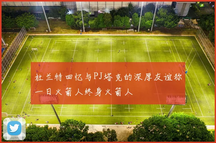 杜兰特回忆与PJ塔克的深厚友谊称一日火箭人终身火箭人