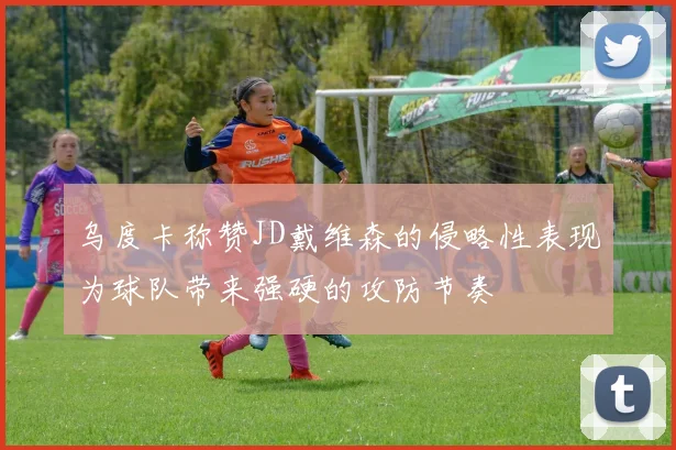 乌度卡称赞JD戴维森的侵略性表现为球队带来强硬的攻防节奏