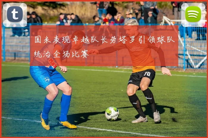国米表现卓越队长劳塔罗引领球队统治全场比赛
