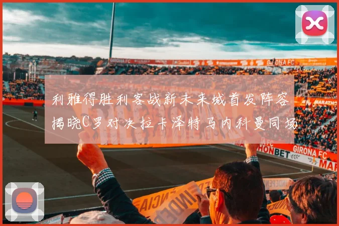 利雅得胜利客战新未来城首发阵容揭晓C罗对决拉卡泽特马内科曼同场竞技