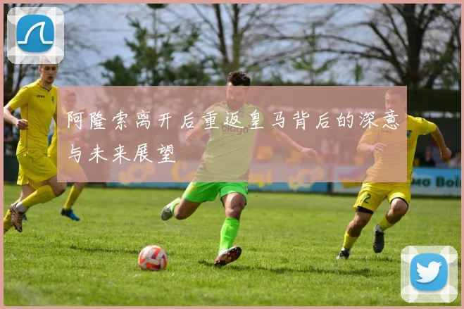 阿隆索离开后重返皇马背后的深意与未来展望
