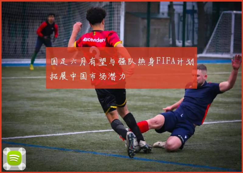 国足六月有望与强队热身FIFA计划拓展中国市场潜力