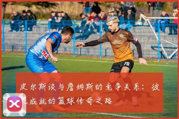 皮尔斯谈与詹姆斯的竞争关系：彼此成就的篮球传奇之路