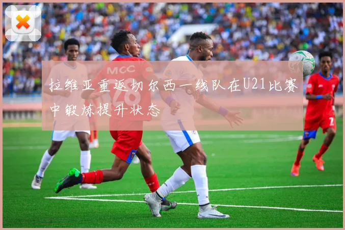 拉维亚重返切尔西一线队在U21比赛中锻炼提升状态