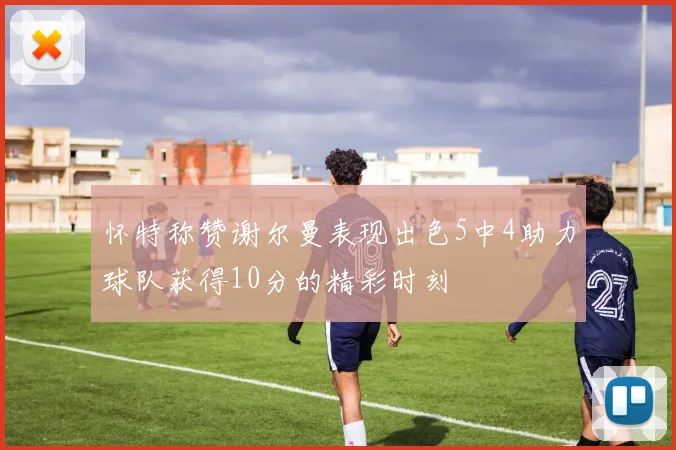 怀特称赞谢尔曼表现出色5中4助力球队获得10分的精彩时刻