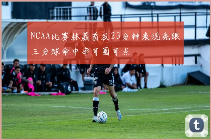 NCAA比赛林葳首发23分钟表现亮眼三分球命中率可圈可点