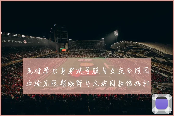 惠特摩尔身穿病号服与女友合照因血栓无限期缺阵与文班同款伤病相似