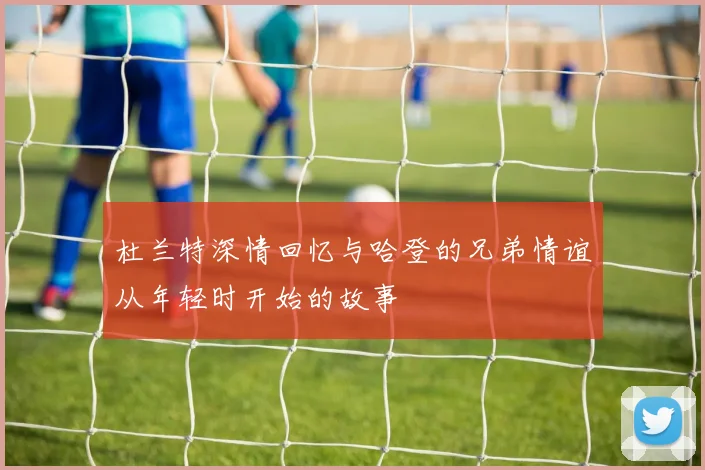 杜兰特深情回忆与哈登的兄弟情谊从年轻时开始的故事