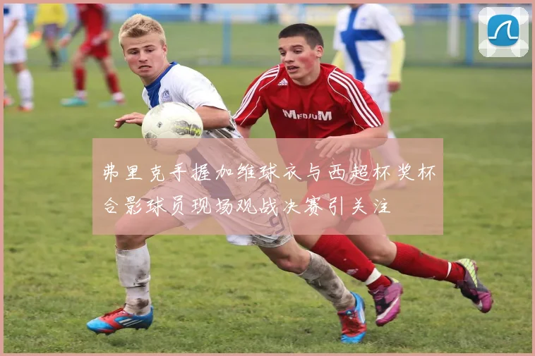 弗里克手握加维球衣与西超杯奖杯合影球员现场观战决赛引关注